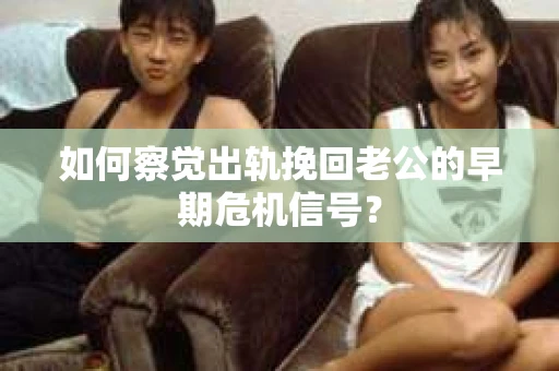 如何察觉出轨挽回老公的早期危机信号？