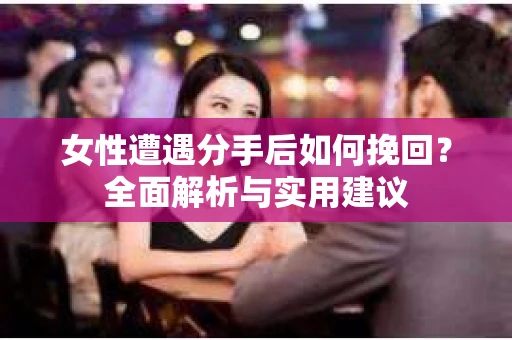 女性遭遇分手后如何挽回？全面解析与实用建议