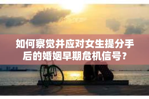 如何察觉并应对女生提分手后的婚姻早期危机信号？