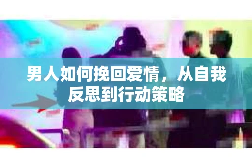 男人如何挽回爱情，从自我反思到行动策略