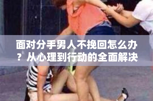 面对分手男人不挽回怎么办？从心理到行动的全面解决方案