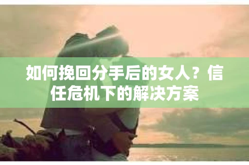 如何挽回分手后的女人?信任危机下的解决方案 如何挽回分手后的女人?信任危机下的解决方案