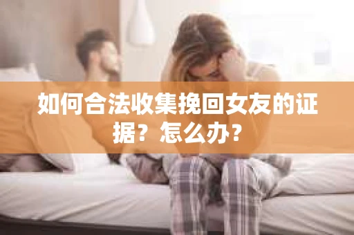 如何合法收集挽回女友的证据？怎么办？
