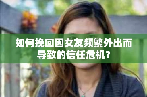 如何挽回因女友频繁外出而导致的信任危机？