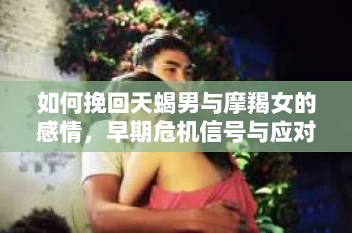 如何挽回天蝎男与摩羯女的感情，早期危机信号与应对策略