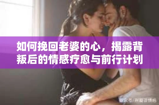 如何挽回老婆的心，揭露背叛后的情感疗愈与前行计划