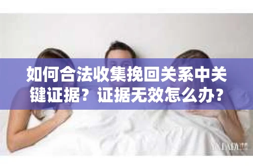 如何合法收集挽回关系中关键证据？证据无效怎么办？