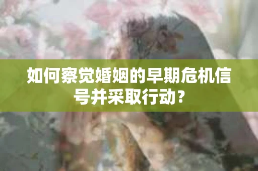 如何察觉婚姻的早期危机信号并采取行动? 如何察觉婚姻的早期危机信号并采取行动?
