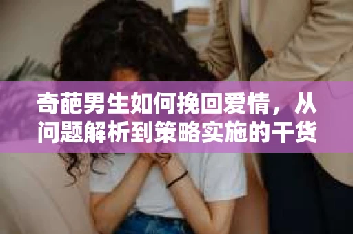 奇葩男生如何挽回爱情,从问题解析到策略实施的干货指南 奇葩男生如何挽回爱情,从问题解析到策略实施的干货指南