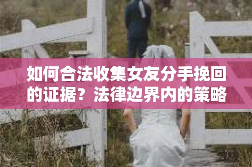 如何合法收集女友分手挽回的证据？法律边界内的策略与技巧