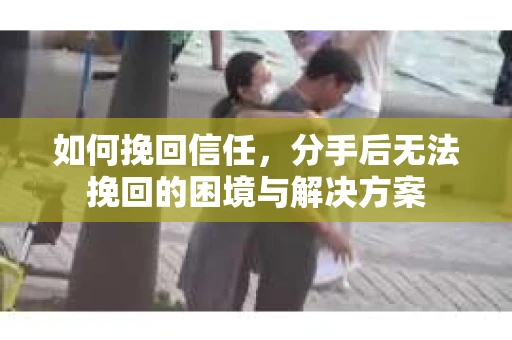如何挽回信任，分手后无法挽回的困境与解决方案