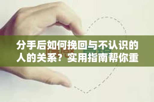 分手后如何挽回与不认识的人的关系？实用指南帮你重拾失去的联结
