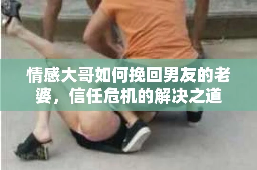 情感大哥如何挽回男友的老婆，信任危机的解决之道
