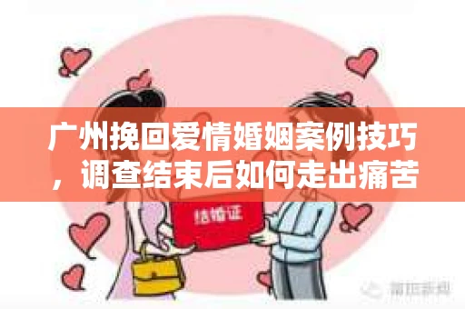 广州挽回爱情婚姻案例技巧，调查结束后如何走出痛苦并做出明智决策？