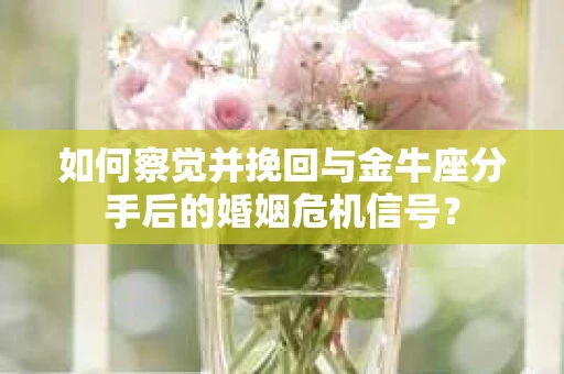 如何察觉并挽回与金牛座分手后的婚姻危机信号？