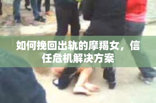 如何挽回出轨的摩羯女，信任危机解决方案