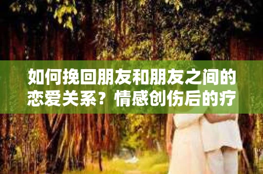 如何挽回朋友和朋友之间的恋爱关系?情感创伤后的疗愈与决策之路 如何挽回朋友和朋友之间的恋爱关系?情感创伤后的疗愈与决策之路
