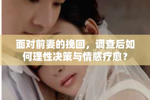 面对前妻的挽回，调查后如何理性决策与情感疗愈？