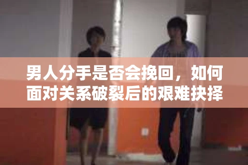 男人分手是否会挽回,如何面对关系破裂后的艰难抉择? 男人分手是否会挽回,如何面对关系破裂后的艰难抉择?