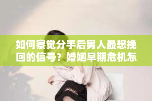 如何察觉分手后男人最想挽回的信号？婚姻早期危机怎么办？