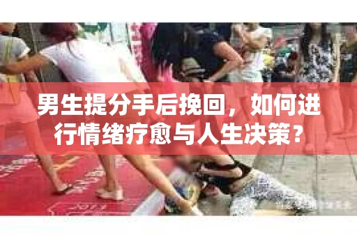 男生提分手后挽回，如何进行情绪疗愈与人生决策？