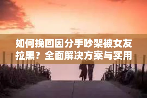 如何挽回因分手吵架被女友拉黑？全面解决方案与实用建议