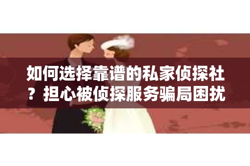 如何选择靠谱的私家侦探社？担心被侦探服务骗局困扰怎么办？