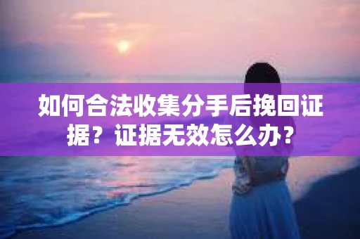 如何合法收集分手后挽回证据？证据无效怎么办？