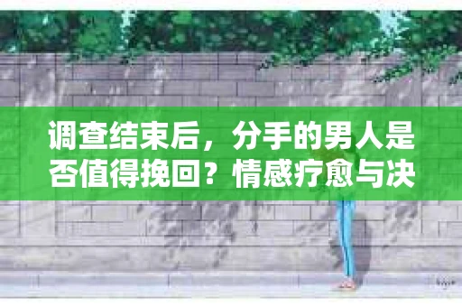调查结束后，分手的男人是否值得挽回？情感疗愈与决策之路