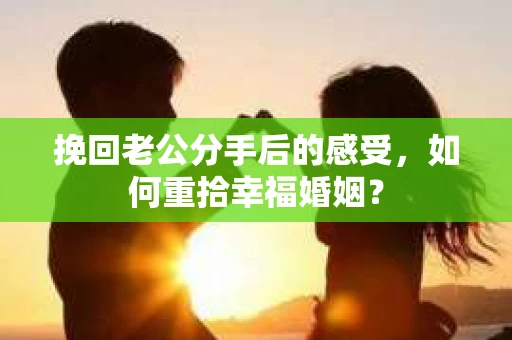 挽回老公分手后的感受，如何重拾幸福婚姻？