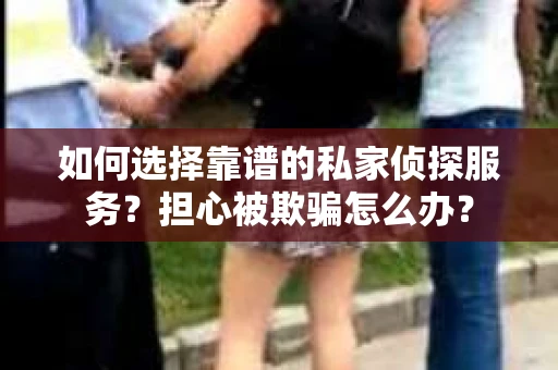 如何选择靠谱的私家侦探服务？担心被欺骗怎么办？