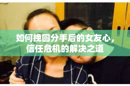 如何挽回分手后的女友心，信任危机的解决之道