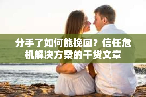 分手了如何能挽回？信任危机解决方案的干货文章