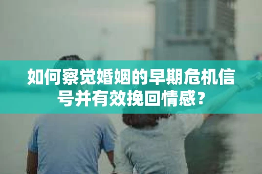 如何察觉婚姻的早期危机信号并有效挽回情感？
