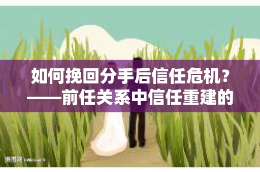 如何挽回分手后信任危机？——前任关系中信任重建的实用指南