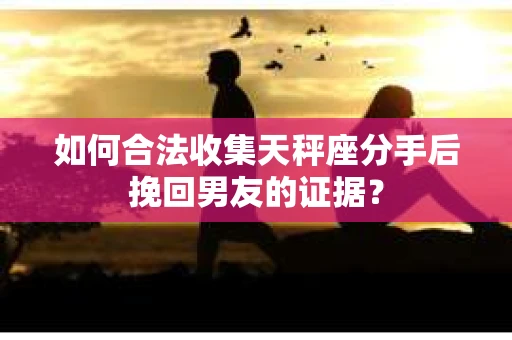 如何合法收集天秤座分手后挽回男友的证据？