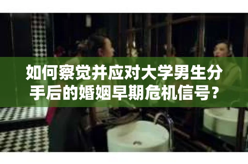 如何察觉并应对大学男生分手后的婚姻早期危机信号？