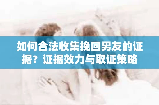 如何合法收集挽回男友的证据?证据效力与取证策略 如何合法收集挽回男友的证据?证据效力与取证策略