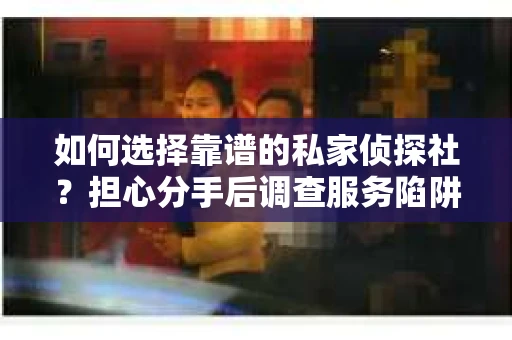 如何选择靠谱的私家侦探社？担心分手后调查服务陷阱怎么办？