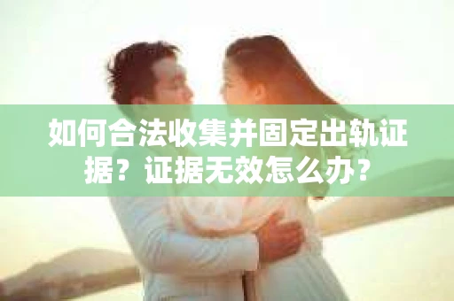 如何合法收集并固定出轨证据？证据无效怎么办？