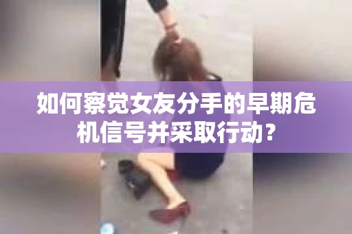 如何察觉女友分手的早期危机信号并采取行动？