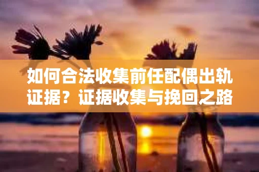 如何合法收集前任配偶出轨证据？证据收集与挽回之路怎么办？