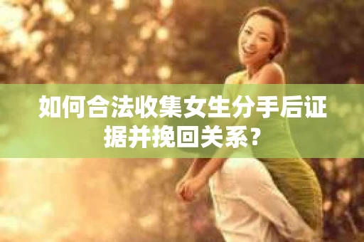 如何合法收集女生分手后证据并挽回关系？