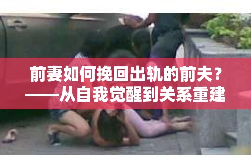 前妻如何挽回出轨的前夫?——从自我觉醒到关系重建的全面指南 前妻如何挽回出轨的前夫?——从自我觉醒到关系重建的全面指南