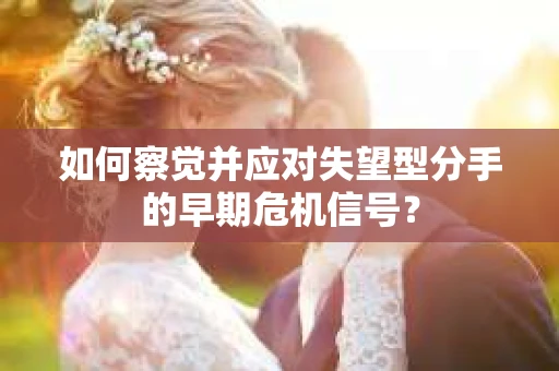 如何察觉并应对失望型分手的早期危机信号？