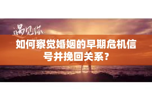 如何察觉婚姻的早期危机信号并挽回关系？
