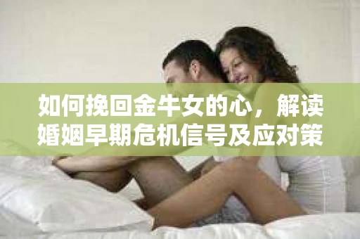 如何挽回金牛女的心，解读婚姻早期危机信号及应对策略