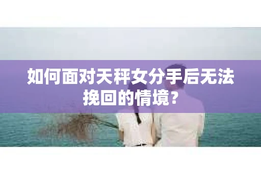 如何面对天秤女分手后无法挽回的情境？