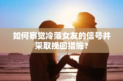 如何察觉冷落女友的信号并采取挽回措施？
