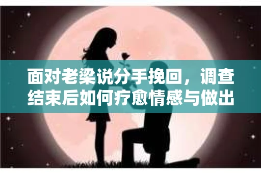 面对老梁说分手挽回，调查结束后如何疗愈情感与做出人生决策？
